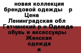 новая коллекция брендовой одежды 42р › Цена ­ 999 - Ленинградская обл., Гатчинский р-н Одежда, обувь и аксессуары » Женская одежда и обувь   . Ленинградская обл.